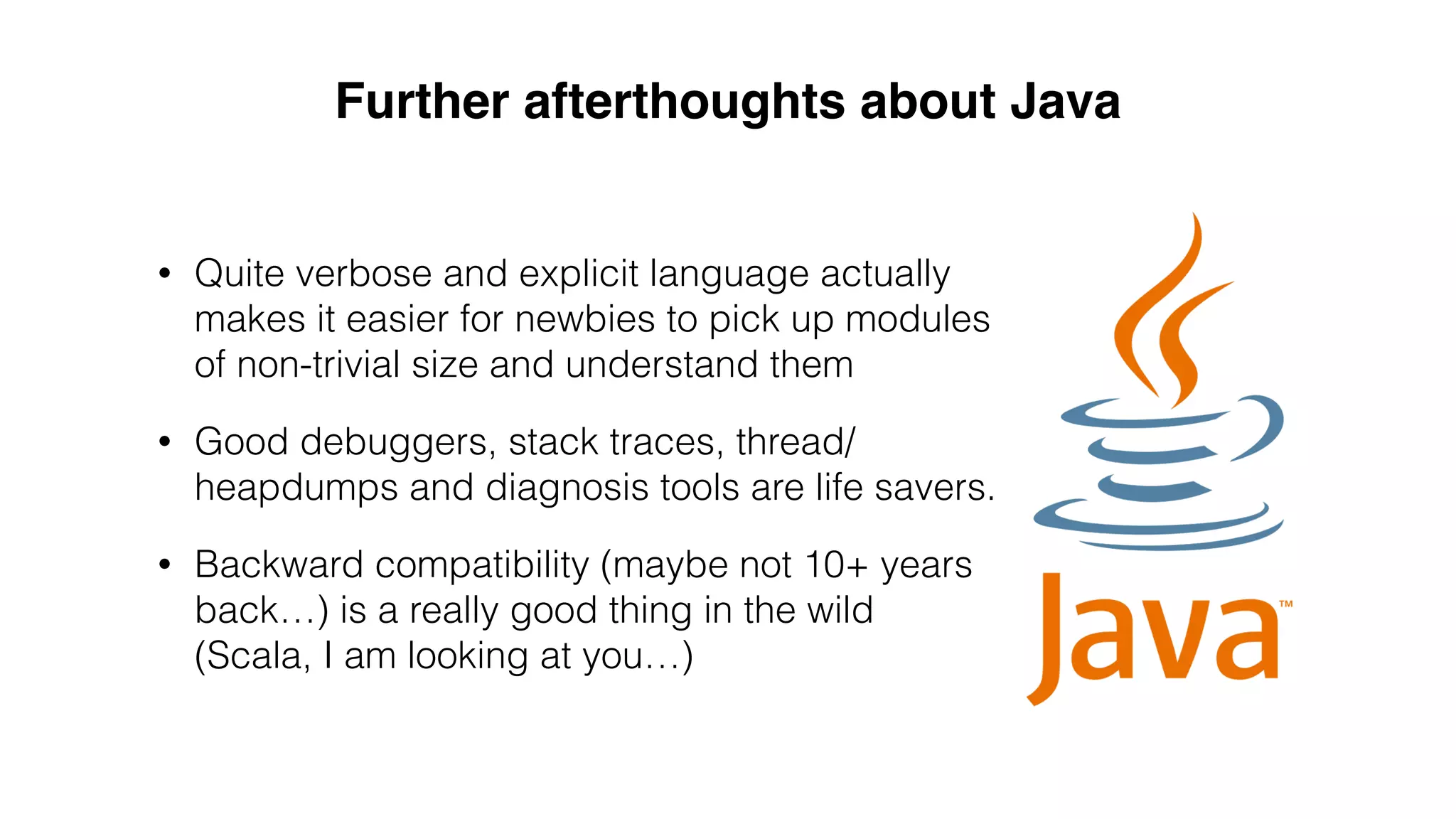 • Quite verbose and explicit language actually
makes it easier for newbies to pick up modules
of non-trivial size and understand them
• Good debuggers, stack traces, thread/
heapdumps and diagnosis tools are life savers.
• Backward compatibility (maybe not 10+ years
back…) is a really good thing in the wild
(Scala, I am looking at you…)
Further afterthoughts about Java
 