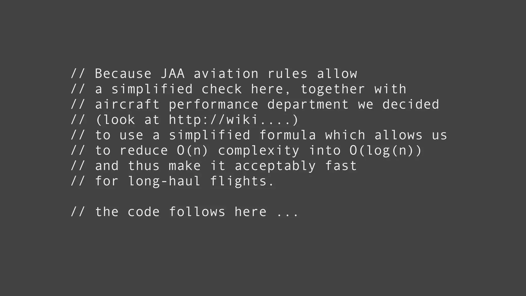 // Because JAA aviation rules allow
// a simplified check here, together with
// aircraft performance department we decided
// (look at http://wiki....)
// to use a simplified formula which allows us
// to reduce O(n) complexity into O(log(n))
// and thus make it acceptably fast
// for long-haul flights.
!
// the code follows here ...
 