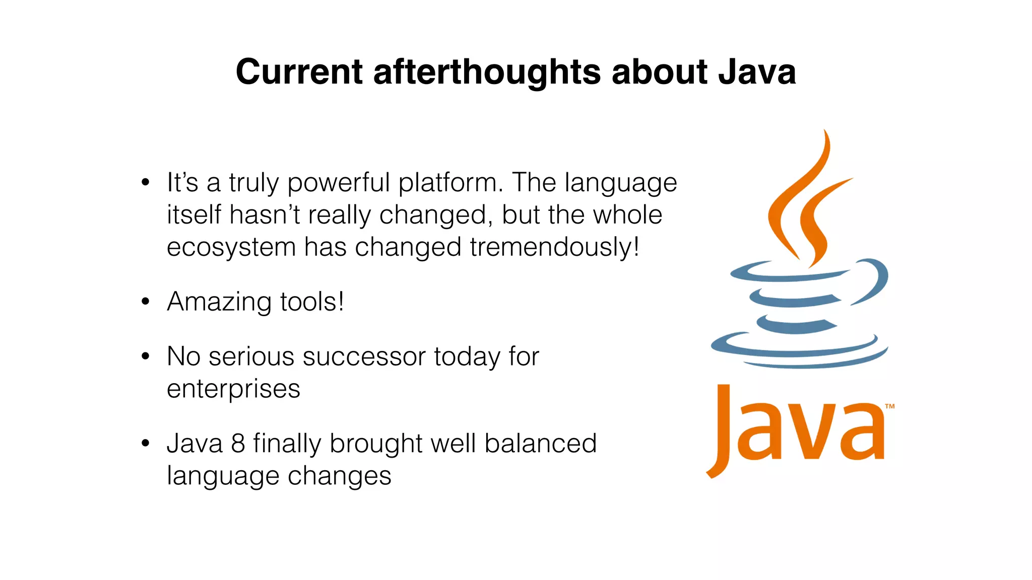 • It’s a truly powerful platform. The language
itself hasn’t really changed, but the whole
ecosystem has changed tremendously!
• Amazing tools!
• No serious successor today for
enterprises
• Java 8 ﬁnally brought well balanced
language changes
Current afterthoughts about Java
 