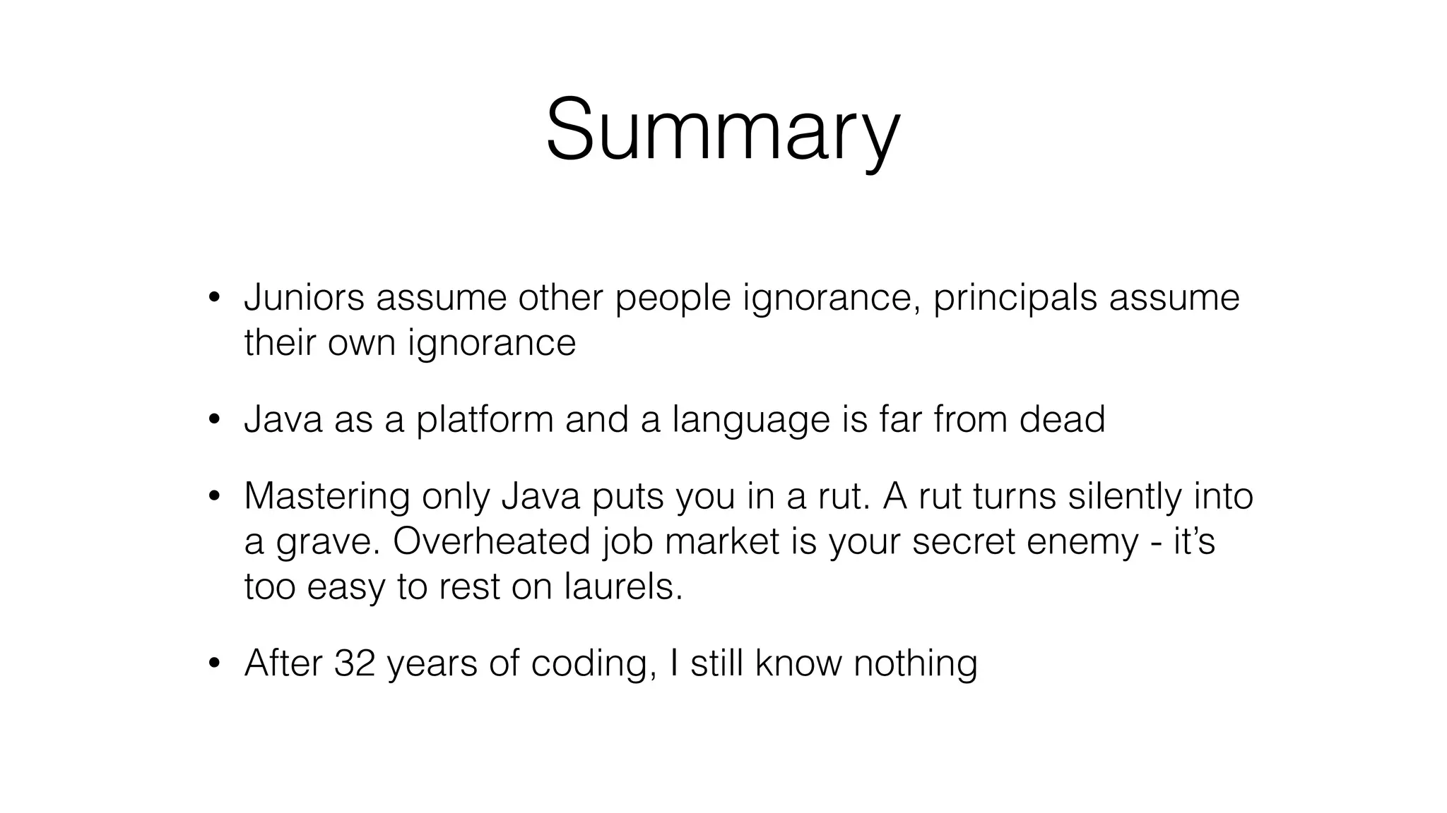 Summary
• Juniors assume other people ignorance, principals assume
their own ignorance
• Java as a platform and a language is far from dead
• Mastering only Java puts you in a rut. A rut turns silently into
a grave. Overheated job market is your secret enemy - it’s
too easy to rest on laurels.
• After 32 years of coding, I still know nothing
 