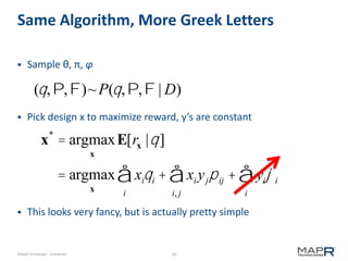 29©MapR Technologies - Confidential
Same Algorithm, More Greek Letters
 Sample θ, π, φ
 Pick design x to maximize reward, y’s are constant
 This looks very fancy, but is actually pretty simple
(q,P,F)~P(q,P,F | D)
x*
= argmax
x
E[rx |q]
= argmax
x
xiqi
i
å + xi yjpij
i, j
å + yiji
i
å
 