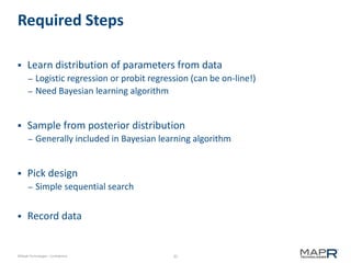 35©MapR Technologies - Confidential
Required Steps
 Learn distribution of parameters from data
– Logistic regression or probit regression (can be on-line!)
– Need Bayesian learning algorithm
 Sample from posterior distribution
– Generally included in Bayesian learning algorithm
 Pick design
– Simple sequential search
 Record data
 