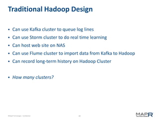 39©MapR Technologies - Confidential
Traditional Hadoop Design
 Can use Kafka cluster to queue log lines
 Can use Storm cluster to do real time learning
 Can host web site on NAS
 Can use Flume cluster to import data from Kafka to Hadoop
 Can record long-term history on Hadoop Cluster
 How many clusters?
 
