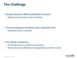 8©MapR Technologies - Confidential
The Challenge
 Design decisions affect probability of success
– Cheesy web-sites don’t even sell cheese
 The best designers do better when allowed to fail
– Exploration juices creativity
 But failing is expensive
– If only because we could have succeeded
– But also because offending or disappointing customers is bad
 