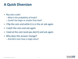 9©MapR Technologies - Confidential
A Quick Diversion
 You see a coin
– What is the probability of heads?
– Could it be larger or smaller than that?
 I flip the coin and while it is in the air ask again
 I catch the coin and ask again
 I look at the coin (and you don’t) and ask again
 Why does the answer change?
– And did it ever have a single value?
 
