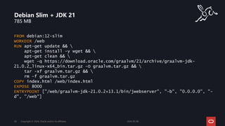 785 MB
Debian Slim + JDK 21
2024-05-08
Copyright © 2024, Oracle and/or its affiliates
28
FROM debian:12-slim
WORKDIR /web
RUN apt-get update && 
apt-get install -y wget && 
apt-get clean && 
wget -q https://download.oracle.com/graalvm/21/archive/graalvm-jdk-
21.0.2_linux-x64_bin.tar.gz -O graalvm.tar.gz && 
tar -xf graalvm.tar.gz && 
rm -f graalvm.tar.gz
COPY index.html /web/index.html
EXPOSE 8000
ENTRYPOINT ["/web/graalvm-jdk-21.0.2+13.1/bin/jwebserver", "-b", "0.0.0.0", "-
d", "/web"]
 