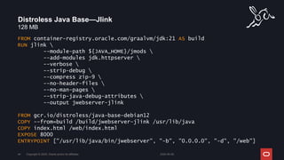 128 MB
Distroless Java Base—Jlink
2024-05-08
Copyright © 2024, Oracle and/or its affiliates
44
FROM container-registry.oracle.com/graalvm/jdk:21 AS build
RUN jlink 
--module-path ${JAVA_HOME}/jmods 
--add-modules jdk.httpserver 
--verbose 
--strip-debug 
--compress zip-9 
--no-header-files 
--no-man-pages 
--strip-java-debug-attributes 
--output jwebserver-jlink
FROM gcr.io/distroless/java-base-debian12
COPY --from=build /build/jwebserver-jlink /usr/lib/java
COPY index.html /web/index.html
EXPOSE 8000
ENTRYPOINT ["/usr/lib/java/bin/jwebserver", "-b", "0.0.0.0", "-d", "/web"]
 