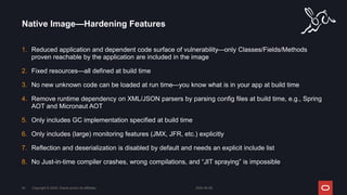 1. Reduced application and dependent code surface of vulnerability—only Classes/Fields/Methods
proven reachable by the application are included in the image
2. Fixed resources—all defined at build time
3. No new unknown code can be loaded at run time—you know what is in your app at build time
4. Remove runtime dependency on XML/JSON parsers by parsing config files at build time, e.g., Spring
AOT and Micronaut AOT
5. Only includes GC implementation specified at build time
6. Only includes (large) monitoring features (JMX, JFR, etc.) explicitly
7. Reflection and deserialization is disabled by default and needs an explicit include list
8. No Just-in-time compiler crashes, wrong compilations, and “JIT spraying” is impossible
Native Image—Hardening Features
2024-05-08
Copyright © 2024, Oracle and/or its affiliates
54
 
