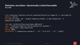 48.3 MB
Distroless Java Base—Dynamically Linked Executable
2024-05-08
Copyright © 2024, Oracle and/or its affiliates
59
FROM container-registry.oracle.com/graalvm/native-image:21 AS nativebuild
WORKDIR /build
RUN native-image -Ob --enable-sbom=cyclonedx -m jdk.httpserver -o
jwebserver.dynamic
FROM gcr.io/distroless/java-base-debian12
COPY --from=nativebuild /build/jwebserver.dynamic /
COPY index.html /web/index.html
EXPOSE 8000
ENTRYPOINT ["/jwebserver.dynamic", "-b", "0.0.0.0", "-d", "/web"]
 