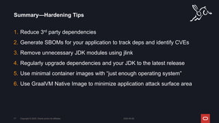 1. Reduce 3rd party dependencies
2. Generate SBOMs for your application to track deps and identify CVEs
3. Remove unnecessary JDK modules using jlink
4. Regularly upgrade dependencies and your JDK to the latest release
5. Use minimal container images with “just enough operating system”
6. Use GraalVM Native Image to minimize application attack surface area
Summary—Hardening Tips
2024-05-08
Copyright © 2024, Oracle and/or its affiliates
77
 