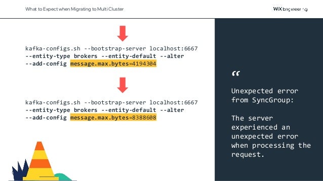 @NSilnitsky
What to Expect when Migrating to Multi Cluster
kafka-configs.sh --bootstrap-server localhost:6667
--entity-type brokers --entity-default --alter
--add-config message.max.bytes=4194304
kafka-configs.sh --bootstrap-server localhost:6667
--entity-type brokers --entity-default --alter
--add-config message.max.bytes=8388608
“
Unexpected error
from SyncGroup:
The server
experienced an
unexpected error
when processing the
request.
 