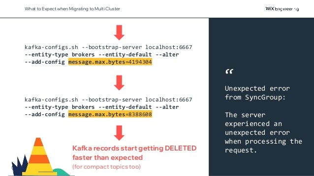 @NSilnitsky
What to Expect when Migrating to Multi Cluster
kafka-configs.sh --bootstrap-server localhost:6667
--entity-type brokers --entity-default --alter
--add-config message.max.bytes=4194304
kafka-configs.sh --bootstrap-server localhost:6667
--entity-type brokers --entity-default --alter
--add-config message.max.bytes=8388608
Kafka records start getting DELETED
faster than expected
(for compact topics too)
“
Unexpected error
from SyncGroup:
The server
experienced an
unexpected error
when processing the
request.
 