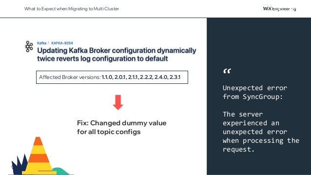 @NSilnitsky
What to Expect when Migrating to Multi Cluster
Affected Broker versions: 1.1.0, 2.0.1, 2.1.1, 2.2.2, 2.4.0, 2.3.1
Fix: Changed dummy value
for all topic configs
“
Unexpected error
from SyncGroup:
The server
experienced an
unexpected error
when processing the
request.
 