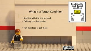 What is a Target Condition
   • Starting with the end in mind
   • Defining the destination

   • Not the steps to get there




Created by Håkan Forss @hakanforss http://hakanforss.wordpress.com
 