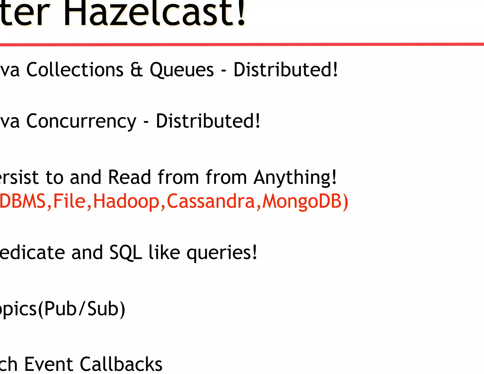 ter Hazelcast!
ava Collections & Queues - Distributed!
ava Concurrency - Distributed!
ersist to and Read from from Anything!
DBMS,File,Hadoop,Cassandra,MongoDB)
edicate and SQL like queries!
opics(Pub/Sub)
ch Event Callbacks
 