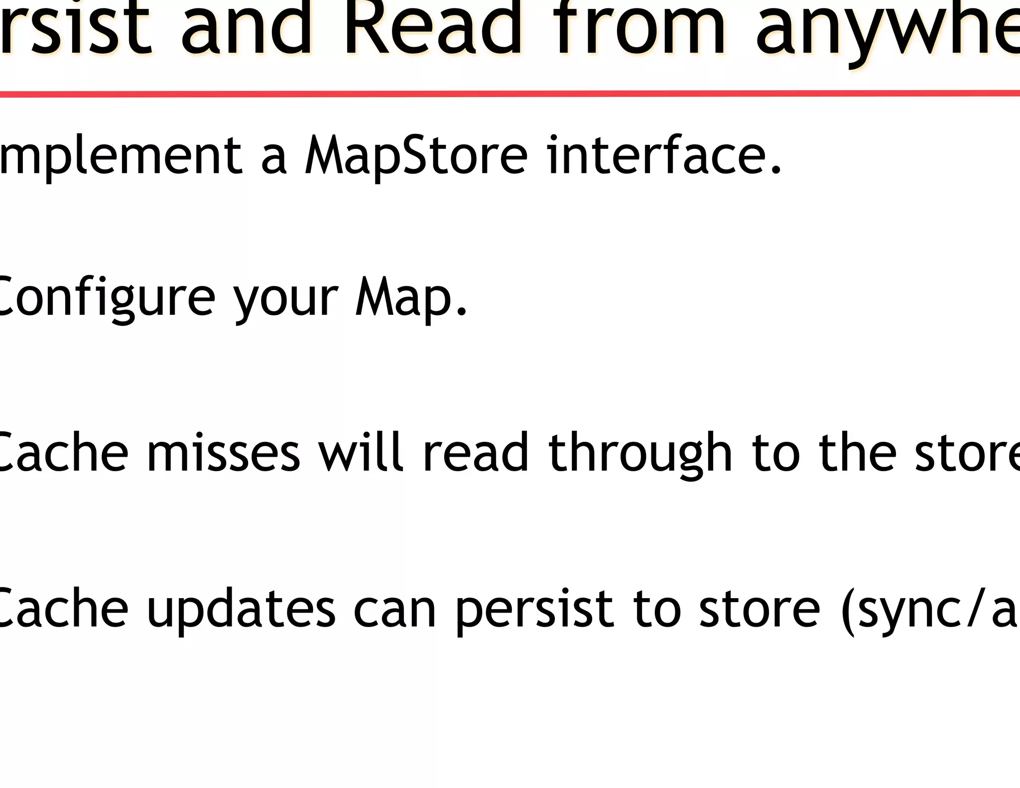 rsist and Read from anywhe
mplement a MapStore interface.
Configure your Map.
Cache misses will read through to the store
Cache updates can persist to store (sync/as
 