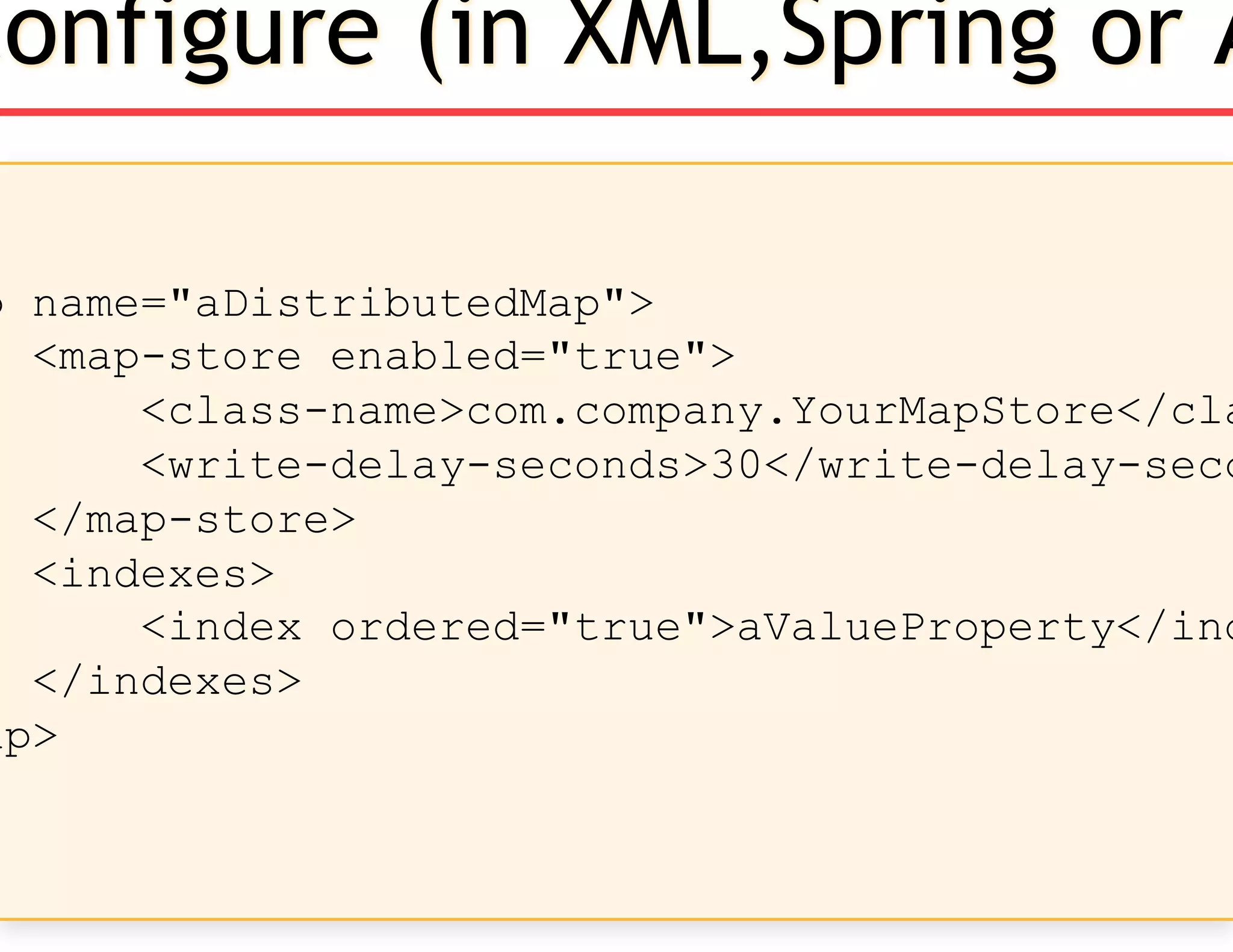 p name="aDistributedMap">
<map-store enabled="true">
<class-name>com.company.YourMapStore</cla
<write-delay-seconds>30</write-delay-seco
</map-store>
<indexes>
<index ordered="true">aValueProperty</ind
</indexes>
ap>
Configure (in XML,Spring or A
 