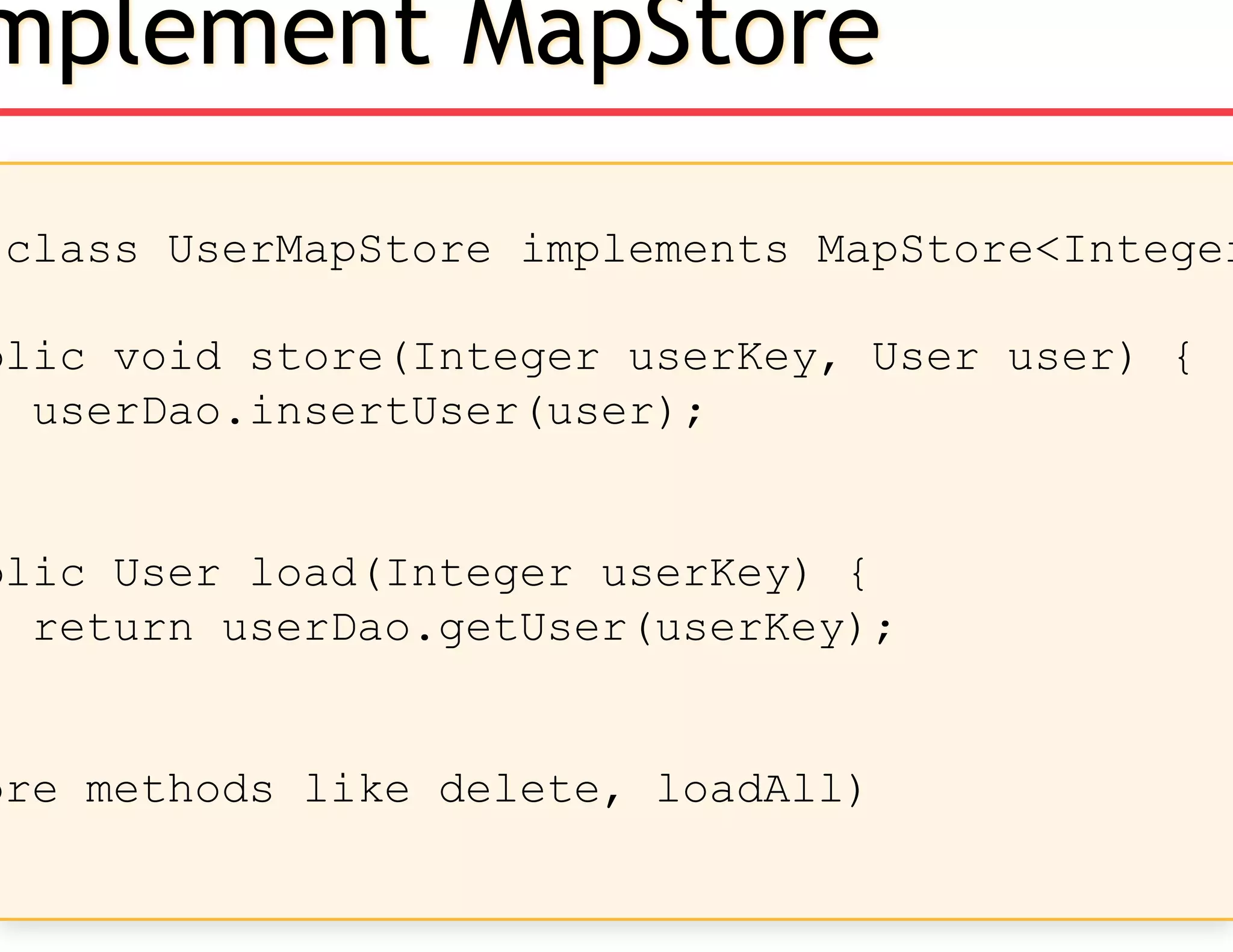 class UserMapStore implements MapStore<Integer
blic void store(Integer userKey, User user) {
userDao.insertUser(user);
blic User load(Integer userKey) {
return userDao.getUser(userKey);
ore methods like delete, loadAll)
mplement MapStore
 