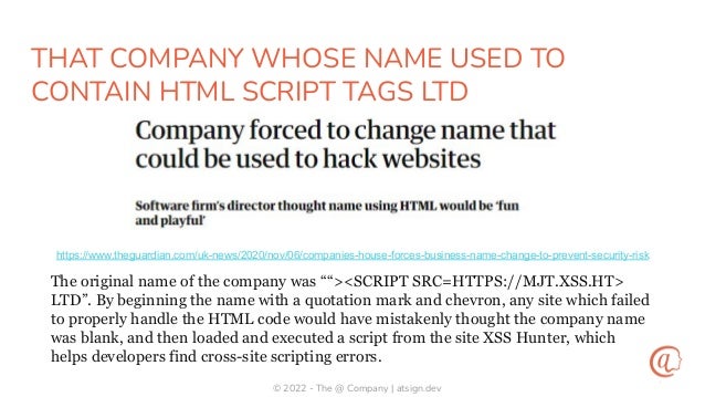 © 2022 - The @ Company | atsign.dev
THAT COMPANY WHOSE NAME USED TO
CONTAIN HTML SCRIPT TAGS LTD
https://www.theguardian.com/uk-news/2020/nov/06/companies-house-forces-business-name-change-to-prevent-security-risk
The original name of the company was ““><SCRIPT SRC=HTTPS://MJT.XSS.HT>
LTD”. By beginning the name with a quotation mark and chevron, any site which failed
to properly handle the HTML code would have mistakenly thought the company name
was blank, and then loaded and executed a script from the site XSS Hunter, which
helps developers find cross-site scripting errors.
 