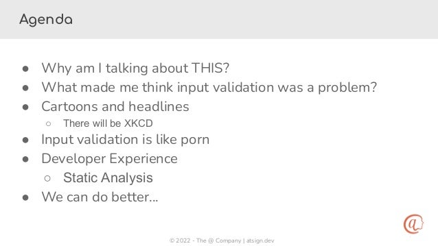 © 2022 - The @ Company | atsign.dev
Agenda
● Why am I talking about THIS?
● What made me think input validation was a problem?
● Cartoons and headlines
○ There will be XKCD
● Input validation is like porn
● Developer Experience
○ Static Analysis
● We can do better…
 