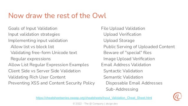 © 2022 - The @ Company | atsign.dev
Now draw the rest of the Owl
Goals of Input Validation
Input validation strategies
Implementing input validation
Allow list vs block list
Validating free-form Unicode text
Regular expressions
Allow List Regular Expression Examples
Client Side vs Server Side Validation
Validating Rich User Content
Preventing XSS and Content Security Policy
File Upload Validation
Upload Veriﬁcation
Upload Storage
Public Serving of Uploaded Content
Beware of "special" ﬁles
Image Upload Veriﬁcation
Email Address Validation
Syntactic Validation
Semantic Validation
Disposable Email Addresses
Sub-Addressing
https://cheatsheetseries.owasp.org/cheatsheets/Input_Validation_Cheat_Sheet.html
 