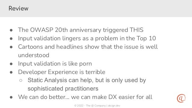 © 2022 - The @ Company | atsign.dev
Review
● The OWASP 20th anniversary triggered THIS
● Input validation lingers as a problem in the Top 10
● Cartoons and headlines show that the issue is well
understood
● Input validation is like porn
● Developer Experience is terrible
○ Static Analysis can help, but is only used by
sophisticated practitioners
● We can do better… we can make DX easier for all
 
