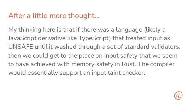 After a little more thought…
My thinking here is that if there was a language (likely a
JavaScript derivative like TypeScript) that treated input as
UNSAFE until it washed through a set of standard validators,
then we could get to the place on input safety that we seem
to have achieved with memory safety in Rust. The compiler
would essentially support an input taint checker.
 