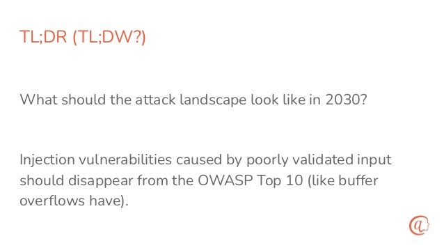 TL;DR (TL;DW?)
What should the attack landscape look like in 2030?
Injection vulnerabilities caused by poorly validated input
should disappear from the OWASP Top 10 (like buffer
overﬂows have).
 