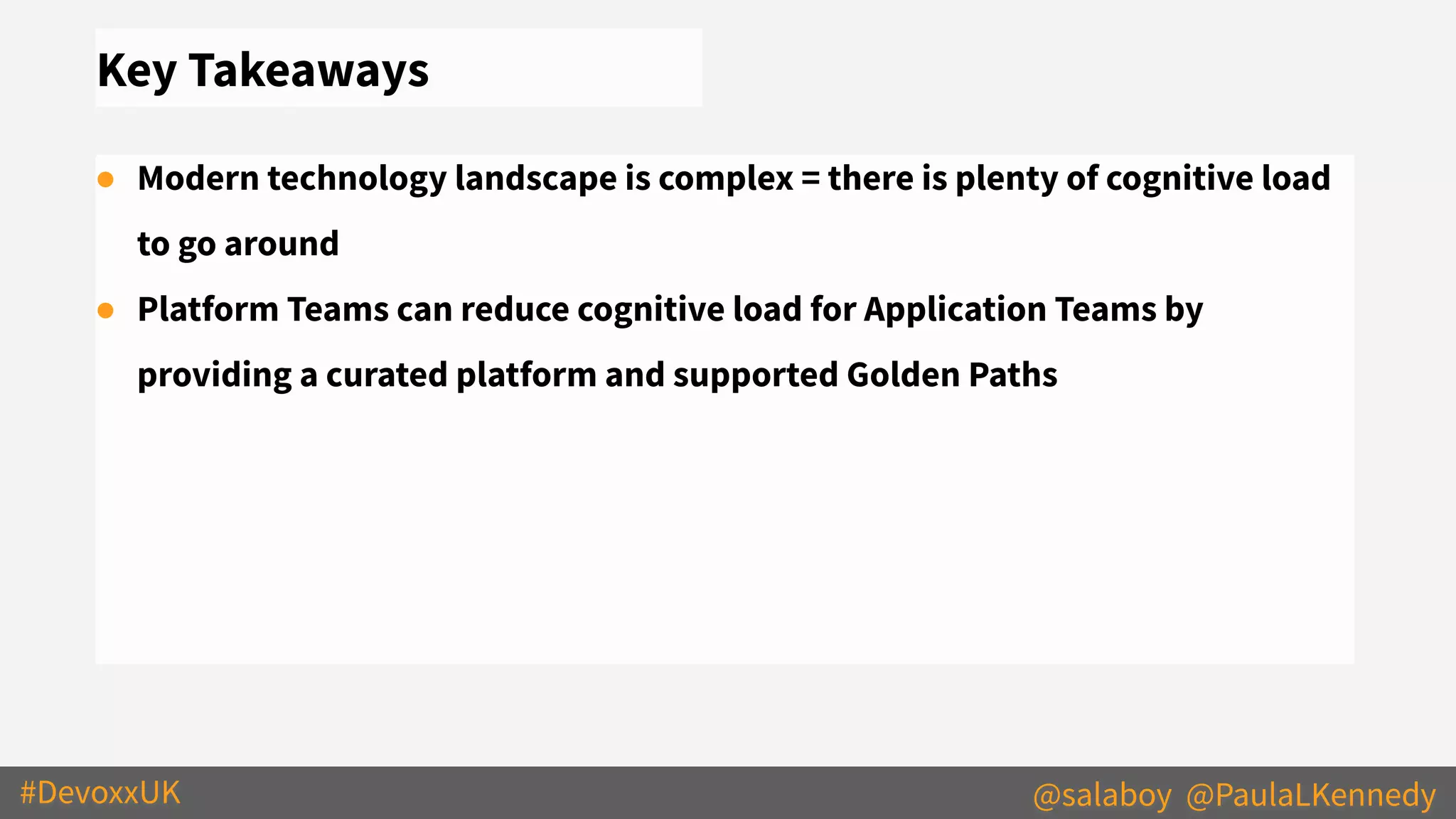 #DevoxxUK @salaboy @PaulaLKennedy
Key Takeaways
● Modern technology landscape is complex = there is plenty of cognitive load
to go around
● Platform Teams can reduce cognitive load for Application Teams by
providing a curated platform and supported Golden Paths
 