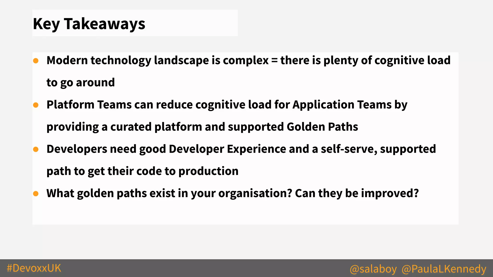 #DevoxxUK @salaboy @PaulaLKennedy
Key Takeaways
● Modern technology landscape is complex = there is plenty of cognitive load
to go around
● Platform Teams can reduce cognitive load for Application Teams by
providing a curated platform and supported Golden Paths
● Developers need good Developer Experience and a self-serve, supported
path to get their code to production
● What golden paths exist in your organisation? Can they be improved?
 