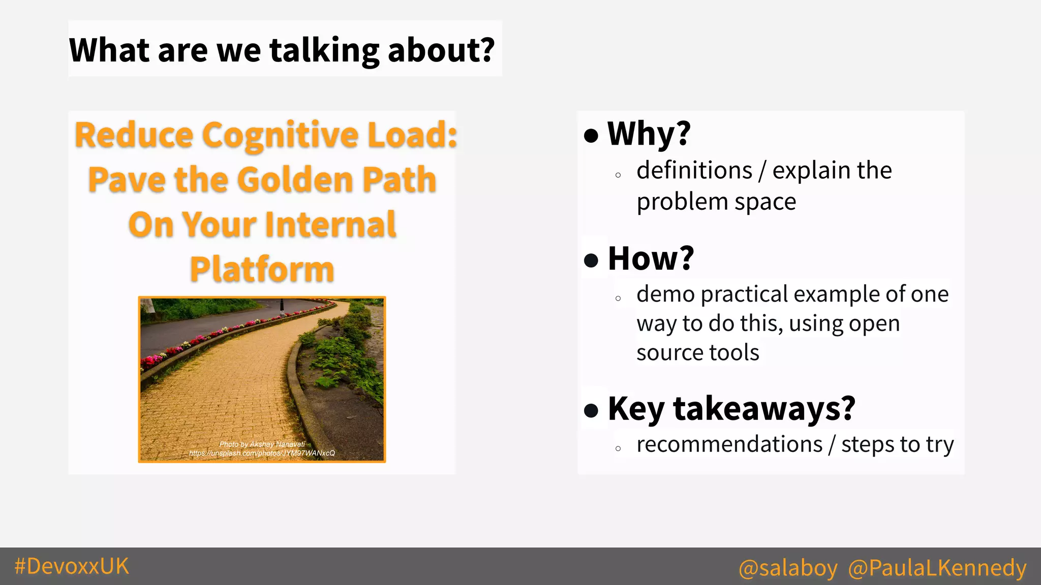 #DevoxxUK @salaboy @PaulaLKennedy
What are we talking about?
● Why?
○ definitions / explain the
problem space
● How?
○ demo practical example of one
way to do this, using open
source tools
● Key takeaways?
○ recommendations / steps to try
Reduce Cognitive Load:
Pave the Golden Path
On Your Internal
Platform
Photo by Akshay Nanavati
https://unsplash.com/photos/JYM97WANxcQ
 