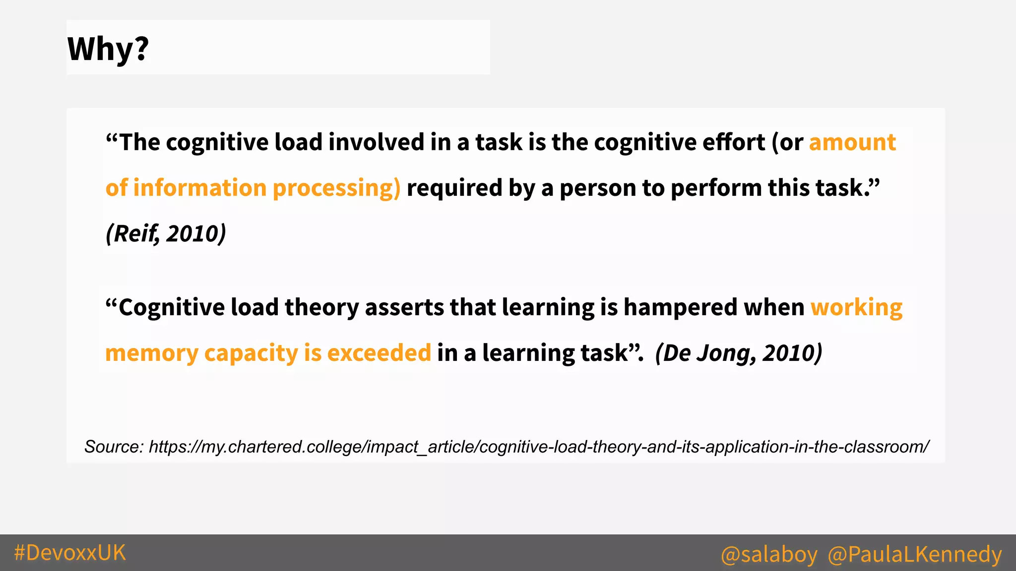 #DevoxxUK @salaboy @PaulaLKennedy
Why?
“The cognitive load involved in a task is the cognitive eﬀort (or amount
of information processing) required by a person to perform this task.”
(Reif, 2010)
Source: https://my.chartered.college/impact_article/cognitive-load-theory-and-its-application-in-the-classroom/
“Cognitive load theory asserts that learning is hampered when working
memory capacity is exceeded in a learning task”. (De Jong, 2010)
 