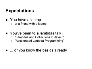 Expectations
● You have a laptop
○ or a friend with a laptop!
● You've been to a lambdas talk ...
○ "Lambdas and Collections in Java 8"
○ "Accelerated Lambda Programming"
● ... or you know the basics already