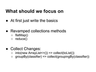 What should we focus on
● At first just write the basics
● Revamped collections methods
○ flatMap()
○ reduce()
● Collect Changes:
○ into(new ArrayList<>()) => collect(toList())
○ groupBy(classifier) => collect(groupingBy(classifier))