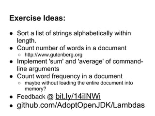 Exercise Ideas:
● Sort a list of strings alphabetically within
  length.
● Count number of words in a document
   ○ http://www.gutenberg.org
● Implement 'sum' and 'average' of command-
  line arguments
● Count word frequency in a document
   ○ maybe without loading the entire document into
     memory?
● Feedback @ bit.ly/14iINWi
● github.com/AdoptOpenJDK/Lambdas
 