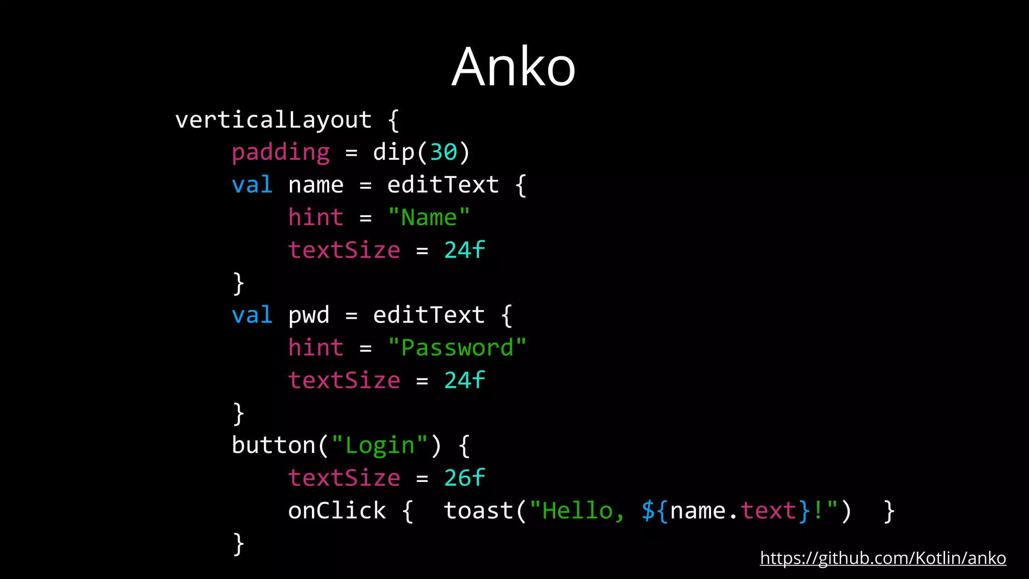 Anko
https://github.com/Kotlin/anko
verticalLayout {
padding = dip(30)
val name = editText {
hint = "Name"
textSize = 24f
}
val pwd = editText {
hint = "Password"
textSize = 24f
}
button("Login") {
textSize = 26f
onClick { toast("Hello, ${name.text}!") }
}
 