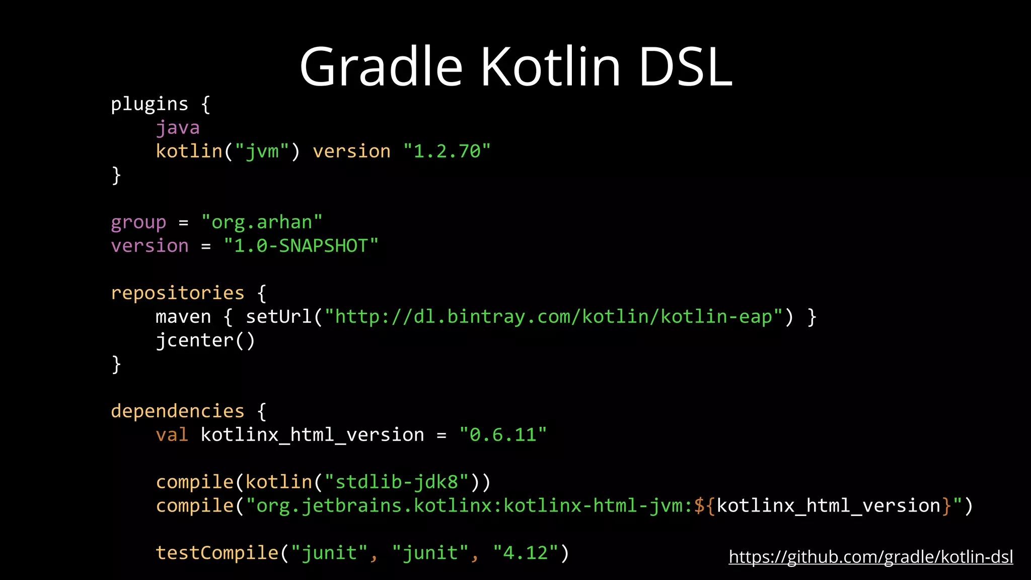 Gradle Kotlin DSL
https://github.com/gradle/kotlin-dsl
plugins {
java
kotlin("jvm") version "1.2.70"
}
group = "org.arhan"
version = "1.0-SNAPSHOT"
repositories {
maven { setUrl("http://dl.bintray.com/kotlin/kotlin-eap") }
jcenter()
}
dependencies {
val kotlinx_html_version = "0.6.11"
compile(kotlin("stdlib-jdk8"))
compile("org.jetbrains.kotlinx:kotlinx-html-jvm:${kotlinx_html_version}")
testCompile("junit", "junit", "4.12")
 