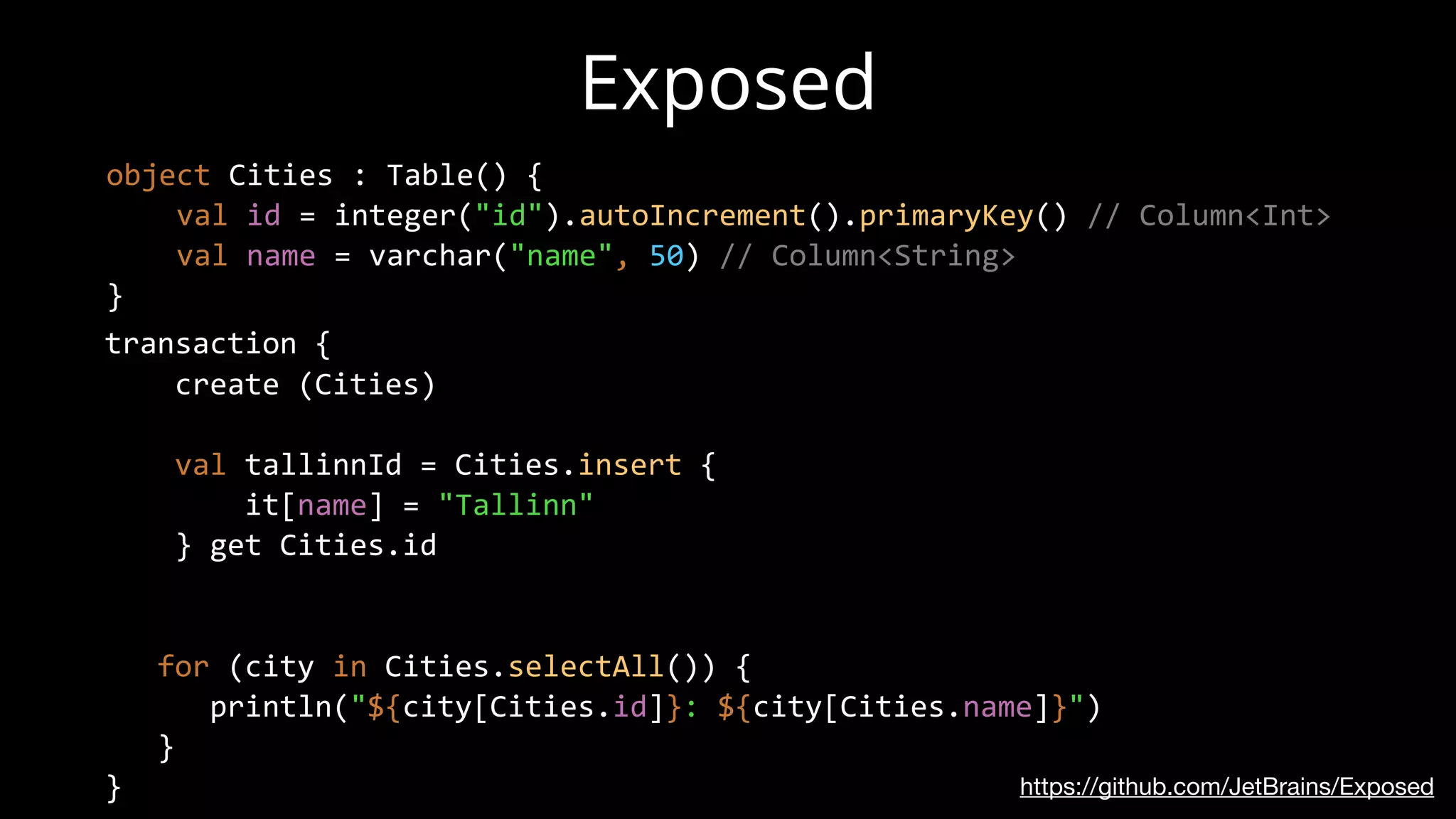 Exposed
https://github.com/JetBrains/Exposed
object Cities : Table() {
val id = integer("id").autoIncrement().primaryKey() // Column<Int>
val name = varchar("name", 50) // Column<String>
}
transaction {
create (Cities)
val tallinnId = Cities.insert {
it[name] = "Tallinn"
} get Cities.id
for (city in Cities.selectAll()) {
println("${city[Cities.id]}: ${city[Cities.name]}")
}
}
 