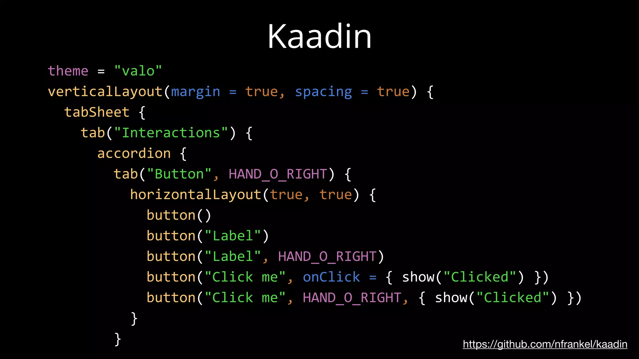 https://github.com/nfrankel/kaadin
Kaadin
theme = "valo"
verticalLayout(margin = true, spacing = true) {
tabSheet {
tab("Interactions") {
accordion {
tab("Button", HAND_O_RIGHT) {
horizontalLayout(true, true) {
button()
button("Label")
button("Label", HAND_O_RIGHT)
button("Click me", onClick = { show("Clicked") })
button("Click me", HAND_O_RIGHT, { show("Clicked") })
}
}
 