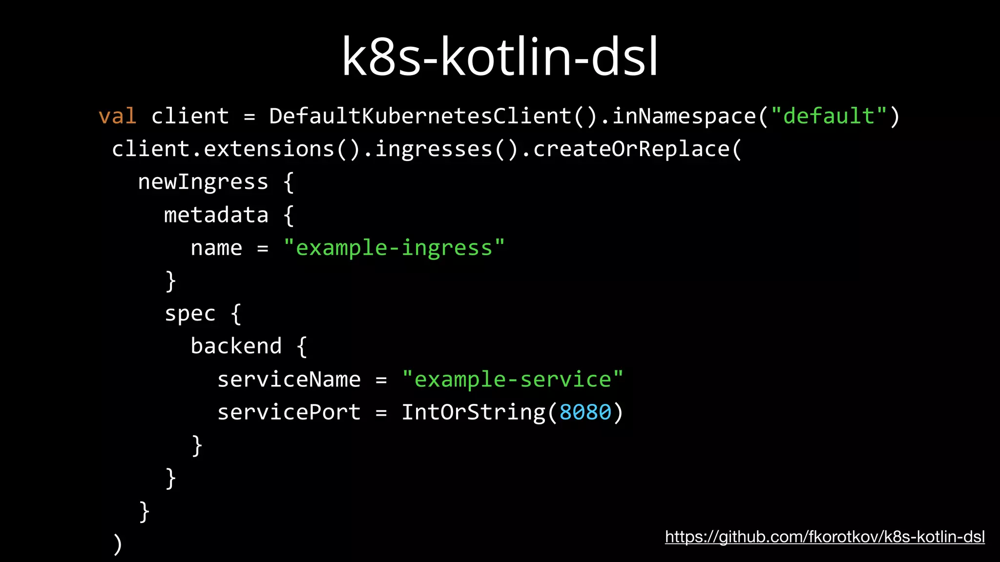 k8s-kotlin-dsl
https://github.com/fkorotkov/k8s-kotlin-dsl
val client = DefaultKubernetesClient().inNamespace("default")
client.extensions().ingresses().createOrReplace(
newIngress {
metadata {
name = "example-ingress"
}
spec {
backend {
serviceName = "example-service"
servicePort = IntOrString(8080)
}
}
}
)
 
