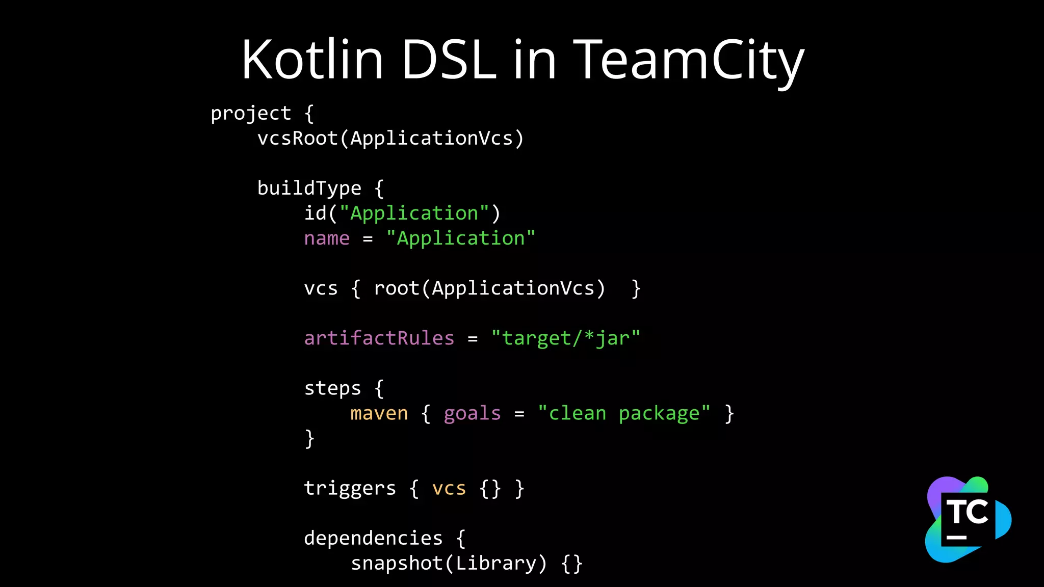Kotlin DSL in TeamCity
project {
vcsRoot(ApplicationVcs)
buildType {
id("Application")
name = "Application"
vcs { root(ApplicationVcs) }
artifactRules = "target/*jar"
steps {
maven { goals = "clean package" }
}
triggers { vcs {} }
dependencies {
snapshot(Library) {}
 