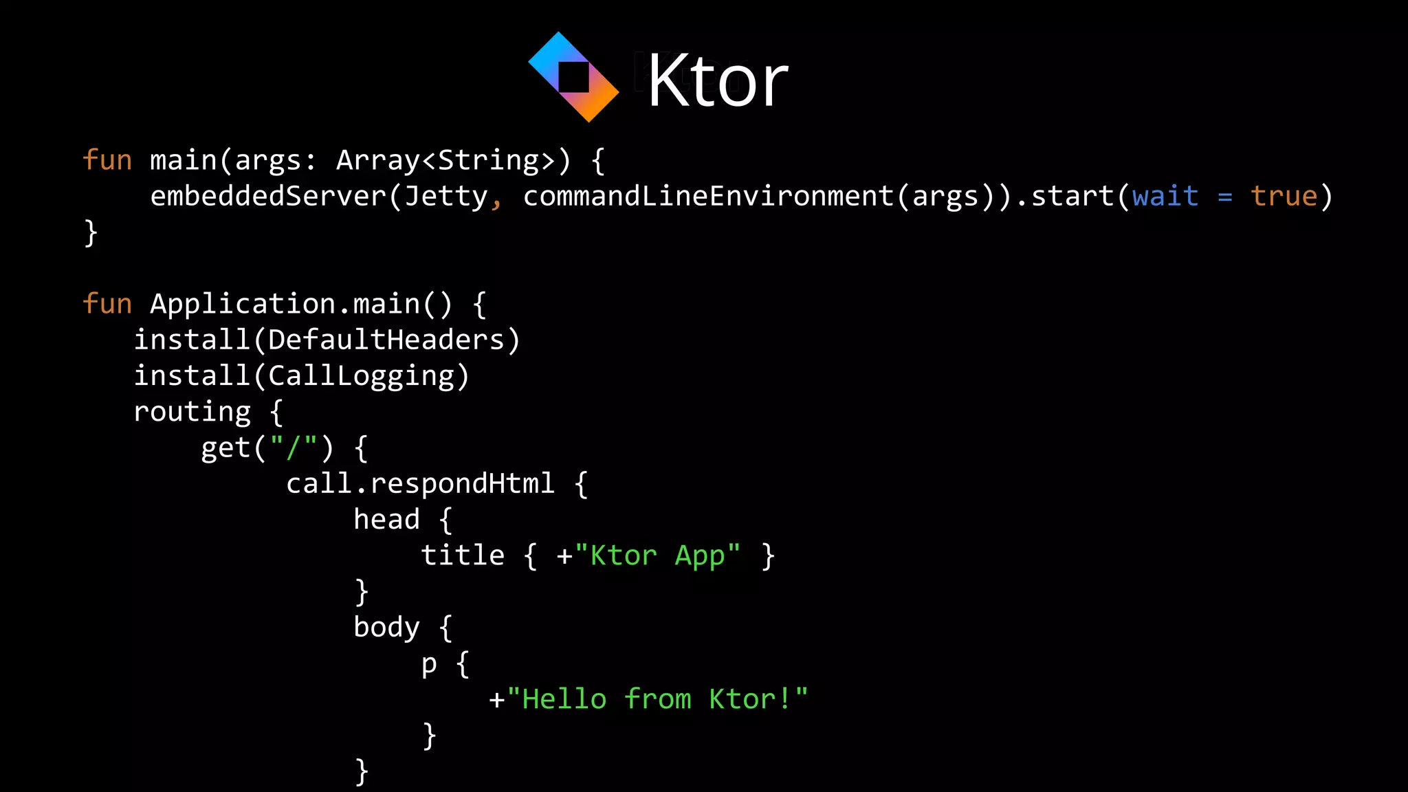 fun main(args: Array<String>) {
embeddedServer(Jetty, commandLineEnvironment(args)).start(wait = true)
}
fun Application.main() {
install(DefaultHeaders)
install(CallLogging)
routing {
get("/") {
call.respondHtml {
head {
title { +"Ktor App" }
}
body {
p {
+"Hello from Ktor!"
}
}
Ktor
 