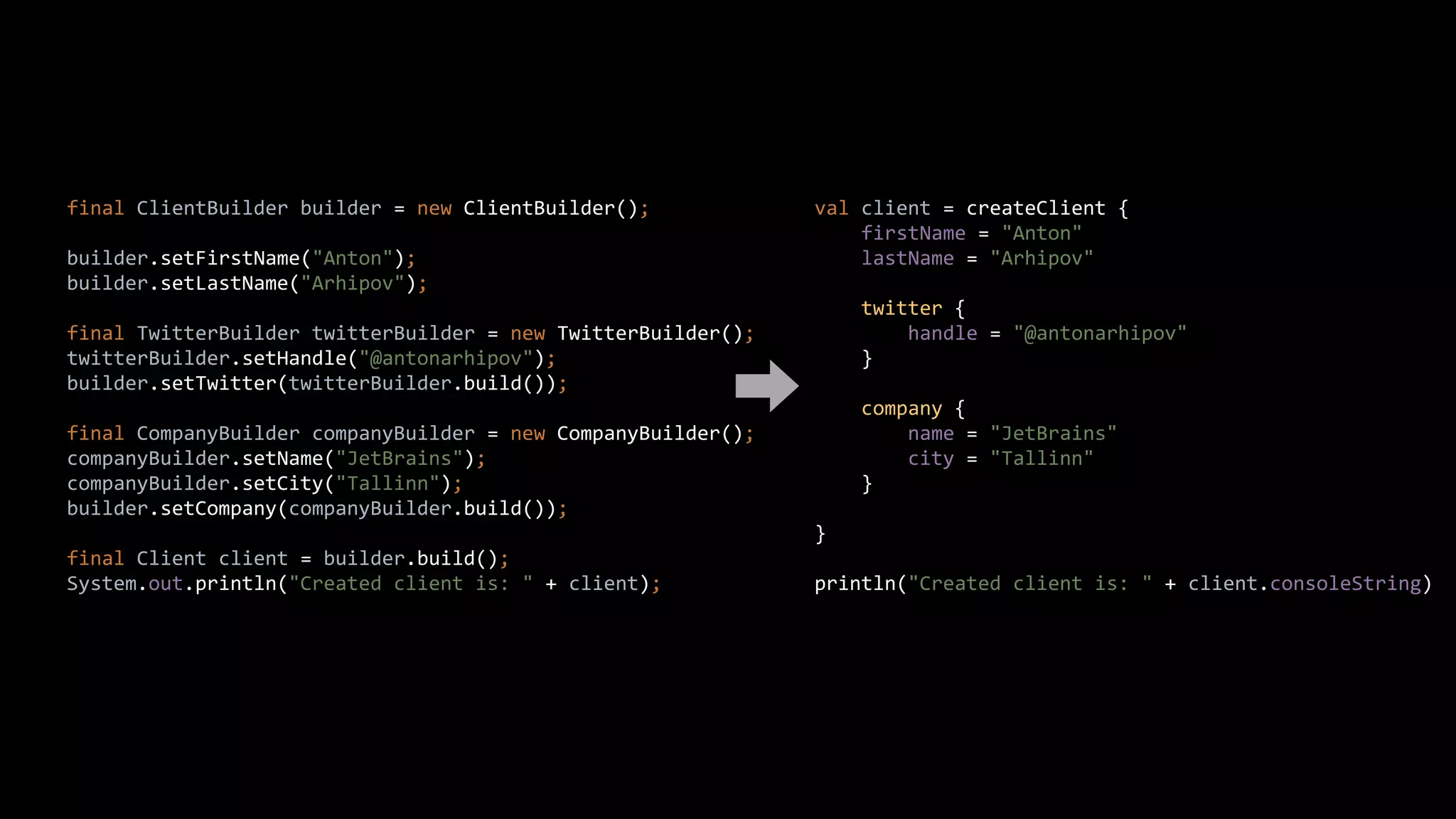 final ClientBuilder builder = new ClientBuilder();
builder.setFirstName("Anton");
builder.setLastName("Arhipov");
final TwitterBuilder twitterBuilder = new TwitterBuilder();
twitterBuilder.setHandle("@antonarhipov");
builder.setTwitter(twitterBuilder.build());
final CompanyBuilder companyBuilder = new CompanyBuilder();
companyBuilder.setName("JetBrains");
companyBuilder.setCity("Tallinn");
builder.setCompany(companyBuilder.build());
final Client client = builder.build();
System.out.println("Created client is: " + client);
val client = createClient {
firstName = "Anton"
lastName = "Arhipov"
twitter {
handle = "@antonarhipov"
}
company {
name = "JetBrains"
city = "Tallinn"
}
}
println("Created client is: " + client.consoleString)
 