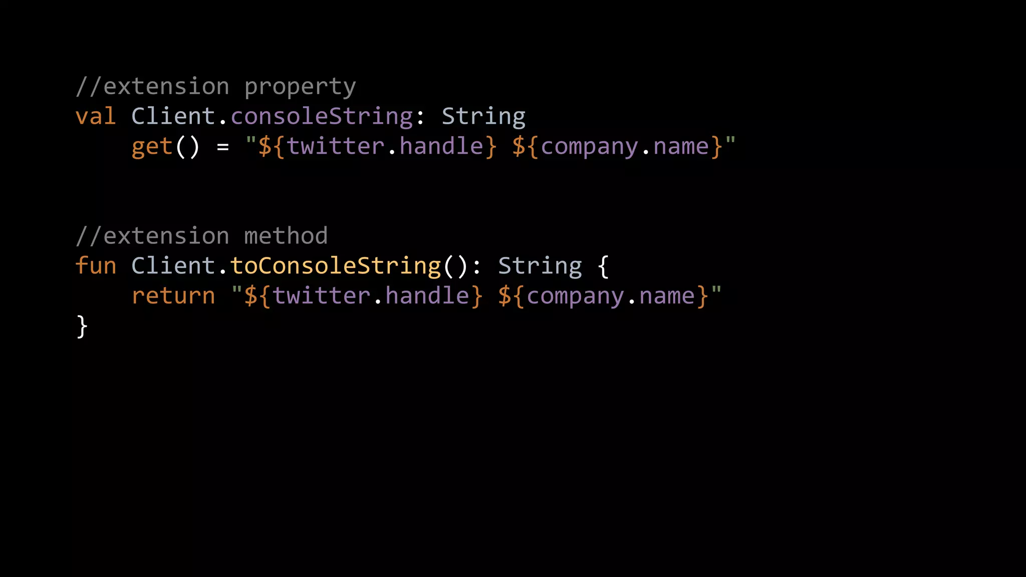 //extension property
val Client.consoleString: String
get() = "${twitter.handle} ${company.name}"
//extension method
fun Client.toConsoleString(): String {
return "${twitter.handle} ${company.name}"
}
 