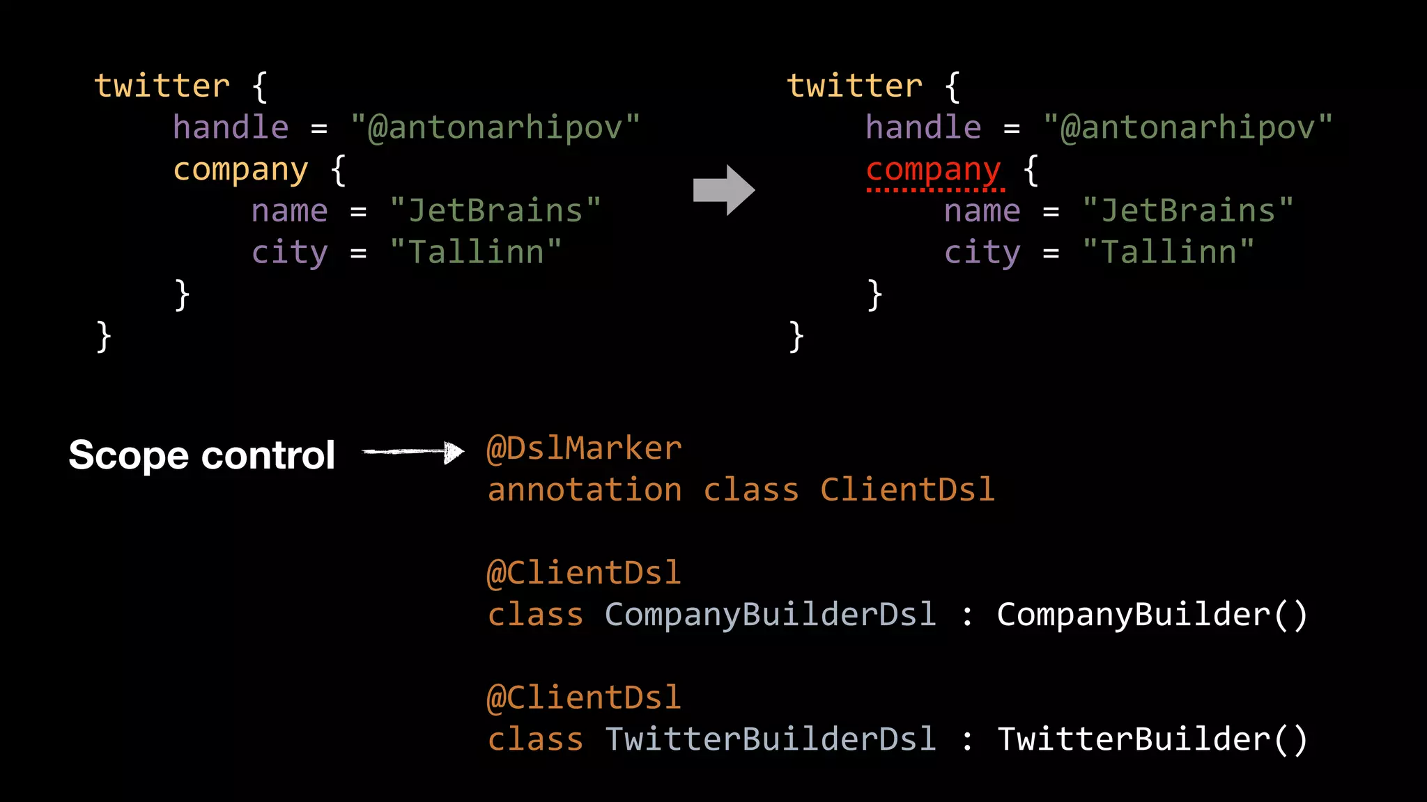 twitter {
handle = "@antonarhipov"
company {
name = "JetBrains"
city = "Tallinn"
}
}
@DslMarker
annotation class ClientDsl
@ClientDsl
class CompanyBuilderDsl : CompanyBuilder()
@ClientDsl
class TwitterBuilderDsl : TwitterBuilder()
twitter {
handle = "@antonarhipov"
company {
name = "JetBrains"
city = "Tallinn"
}
}
Scope control
 