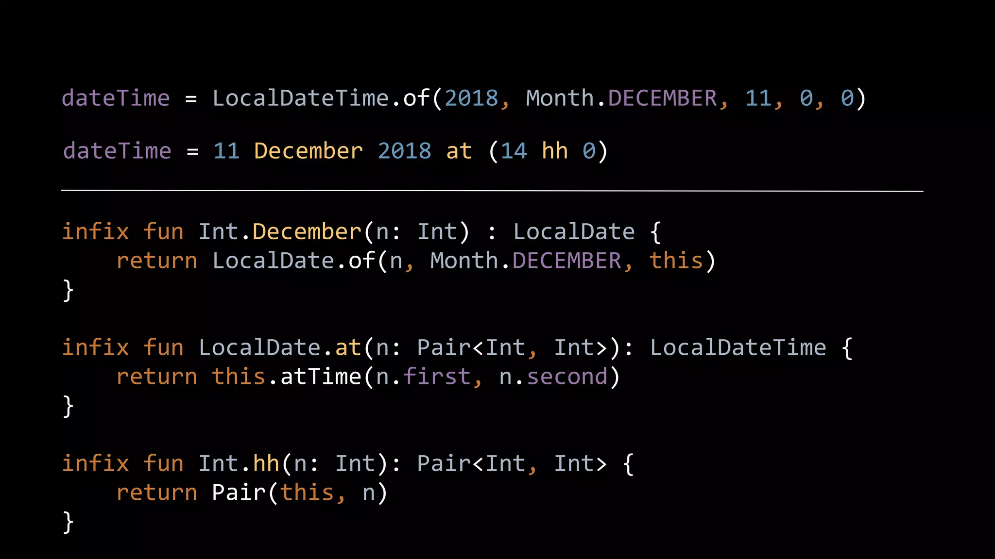 dateTime = LocalDateTime.of(2018, Month.DECEMBER, 11, 0, 0)
dateTime = 11 December 2018 at (14 hh 0)
infix fun Int.December(n: Int) : LocalDate {
return LocalDate.of(n, Month.DECEMBER, this)
}
infix fun LocalDate.at(n: Pair<Int, Int>): LocalDateTime {
return this.atTime(n.first, n.second)
}
infix fun Int.hh(n: Int): Pair<Int, Int> {
return Pair(this, n)
}
 