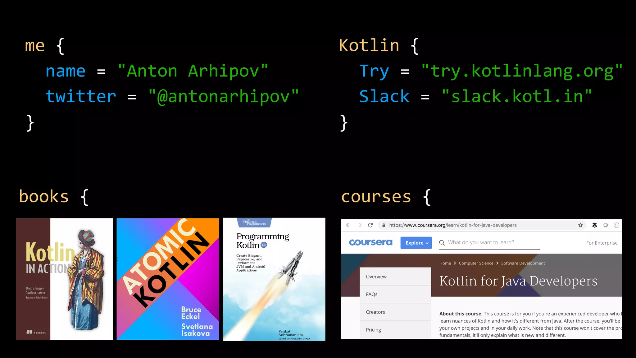me {
name = "Anton Arhipov"
twitter = "@antonarhipov"
}
books { courses {
Kotlin {
Try = "try.kotlinlang.org"
Slack = "slack.kotl.in"
}
 