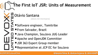 @leomrlima & @otaviojava & @UnitAPI#JSR363JavaOne
The First IoT JSR: Units of Measurement
Otávio Santana
•Software enginee...