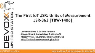 @leomrlima & @otaviojava & @UnitAPI#JSR363JavaOne
The First IoT JSR: Units of Measurement
JSR-363 [TBW-1406]
Leonardo Lima & Otávio Santana
@leomrlima & @otaviojava & @UnitAPI
https://www.jcp.org/en/jsr/detail?id=363
http://unitsofmeasurement.github.io
 