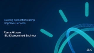Building applications using
Cognitive Services
Rama Akkiraju
IBM Distinguished Engineer
 